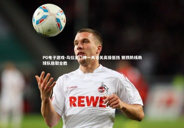 PG电子游戏-乌拉圭门神一夫当关高接低挡 钢铁防线助球队稳取全胜