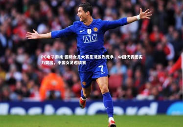 PG电子游戏-国际女足大赛呈现激烈竞争，中国代表团实力突出，中国女足邀请赛