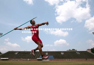 PG电子游戏-火箭客场力克快船昂首晋级 哈登末节主宰令对手徒呼奈何