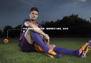 PG电子游戏-双方战术交锋，策略明晰引人瞩目，战术对战